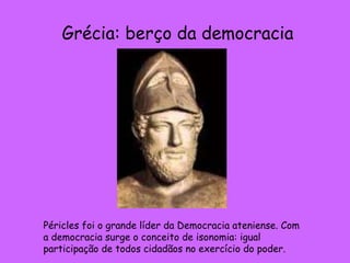 Grécia: berço da democracia Péricles foi o grande líder da Democracia ateniense. Com a democracia surge o conceito de isonomia: igual participação de todos cidadãos no exercício do poder. 