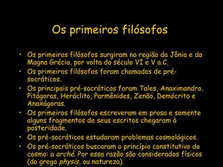 Os primeiros filósofos   Os primeiros filósofos surgiram na região da Jônia e da Magna Grécia, por volta do século VI e V a.C. Os primeiros filósofos foram chamados de pré-socráticos.  Os principais pré-socráticos foram Tales, Anaximandro, Pitágoras, Heráclito, Parmênides, Zenão, Demócrito e Anaxágoras. Os primeiros filósofos escreveram em prosa e somente alguns fragmentos de seus escritos chegaram à posteridade. Os pré-socráticos estudaram problemas cosmológicos.  Os pré-socráticos buscaram o princípio constitutivo do cosmo: a  arché . Por essa razão são considerados físicos (do grego  physis , ou natureza).  