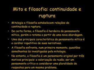 Mito e filosofia: continuidade e ruptura Mitologia e filosofia estabelecem relações de continuidade e ruptura.  De certa forma, a filosofia é herdeira do pensamento mítico, porém o retoma a partir de uma nova abordagem. Uma das principais característica do pensamento mítico é o caráter repetitivo de suas narrativas.  A filosofia enfrenta, num primeiro momento, questões semelhantes às investigadas pela mitologia.  No entanto, a filosofia é um pensamento original por três motivos principais: a valorização da razão; ser um pensamento crítico e considerar uma pluralidade de respostas para um mesmo problema.   