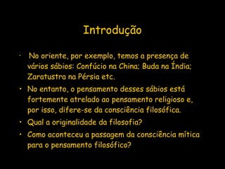Introdução No oriente, por exemplo, temos a presença de vários sábios: Confúcio na China; Buda na Índia; Zaratustra na Pérsia etc. No entanto, o pensamento desses sábios está fortemente atrelado ao pensamento religioso e, por isso, difere-se da consciência filosófica. Qual a originalidade da filosofia? Como aconteceu a passagem da consciência mítica para o pensamento filosófico?   