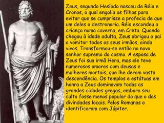 Zeus, segundo Hesíodo nasceu de Réia e Cronos, o qual engolia os filhos para evitar que se cumprisse a profecia de que um deles o destronaria. Réia escondeu a criança numa caverna, em Creta. Quando chegou à idade adulta, Zeus obrigou o pai a vomitar todos os seus irmãos, ainda vivos. Transformou-se então no novo senhor supremo do cosmo. A esposa de Zeus foi sua irmã Hera, mas ele teve numerosos amores com deusas e mulheres mortais, que lhe deram vasta descendência. Os templos e estátuas em honra a Zeus dominavam todas as grandes cidades gregas, embora seu culto fosse menos popular do que o das divindades locais. Pelos Romanos o identificaram com Júpiter. 