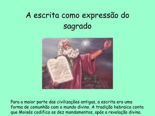 A escrita como expressão do sagrado Para a maior parte das civilizações antigas, a escrita era uma forma de comunhão com o mundo divino. A tradição hebraica conta que Moisés codifica os dez mandamentos, após a revelação divina.  