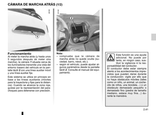 2.41
CÁMARA DE MARCHA ATRÁS (1/2)
2
1
Nota:
– compruebe que la cámara de
marcha atrás no quede oculta (su-
ciedad, barro, nieve, etc.);
– según el vehículo, puede ajustar al-
gunos parámetros desde la pantalla
táctil 2. Consulte el manual del equi-
pamiento.
Funcionamiento
Al meter la marcha atrás (y hasta unos
5 segundos después de meter otra
marcha), la cámara 1 situada cerca de
los iluminadores transmite una vista del
entorno trasero del vehículo en la pan-
talla táctil 2 con una línea auxiliar móvil
y una línea auxiliar fija.
Este sistema se utiliza en principio en
base a las líneas auxiliares (móviles
para la trayectoria y fijas para la distan-
cia). Cuando se alcanza la zona roja,
guíese por la representación del para-
choques para detenerse con precisión.
Esta función es una ayuda
adicional. No puede por
tanto, en ningún caso, sus-
tituir la vigilancia ni la res-
ponsabilidad del conductor.
El conductor debe estar siempre
atento a los acontecimientos impre-
vistos que pueden darse durante
la conducción: vigile por ello que
no haya obstáculos móviles (tales
como un niño, un animal, un coche-
cito de niños, una bicicleta…) o un
obstáculo demasiado pequeño o
demasiado fino (piedra de tamaño
mediano, estaca muy fina…) du-
rante la maniobra.
 
