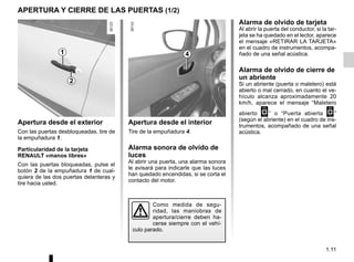1.11
Apertura desde el interior
Tire de la empuñadura 4.
Alarma sonora de olvido de
luces
Al abrir una puerta, una alarma sonora
le avisará para indicarle que las luces
han quedado encendidas, si se corta el
contacto del motor.
Apertura desde el exterior
Con las puertas desbloqueadas, tire de
la empuñadura 1.
Particularidad de la tarjeta
RENAULT «manos libres»
Con las puertas bloqueadas, pulse el
botón 2 de la empuñadura 1 de cual-
quiera de las dos puertas delanteras y
tire hacia usted.
APERTURA Y CIERRE DE LAS PUERTAS (1/2)
1 4
Como medida de segu-
ridad, las maniobras de
apertura/cierre deben ha-
cerse siempre con el vehí-
culo parado.
2
Alarma de olvido de tarjeta
Al abrir la puerta del conductor, si la tar-
jeta se ha quedado en el lector, aparece
el mensaje «RETIRAR LA TARJETA»
en el cuadro de instrumentos, acompa-
ñado de una señal acústica.
Alarma de olvido de cierre de
un abriente
Si un abriente (puerta o maletero) está
abierto o mal cerrado, en cuanto el ve-
hículo alcanza aproximadamente 20
km/h, aparece el mensaje “Maletero
abierto 2” o “Puerta abierta 2”
(según el abriente) en el cuadro de ins-
trumentos, acompañado de una señal
acústica.
 