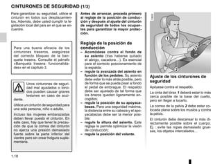 1.18
Para garantizar su seguridad, utilice el
cinturón en todos sus desplazamien-
tos. Además, debe usted cumplir la le-
gislación local del país en el que se en-
cuentre.
CINTURONES DE SEGURIDAD (1/3)
1
2
Unos cinturones de seguri-
dad mal ajustados o torci-
dos pueden causar graves
lesiones en caso de acci-
dente.
Utilice un cinturón de seguridad para
una sola persona, niño o adulto.
Incluso las mujeres embarazadas
deben llevar puesto el cinturón. En
este caso, hay que tener la precau-
ción de que la correa del cinturón
no ejerza una presión demasiado
fuerte sobre la parte inferior del
vientre pero sin crear holgura suple-
mentaria.
Antes de arrancar, proceda primero
al reglaje de la posición de conduc-
ción y después al ajuste del cinturón
de seguridad de todos los ocupan-
tes para garantizar la mayor protec-
ción.
Reglaje de la posición de
conducción
– Acomódese contra el fondo de
su asiento (tras haberse quitado
el abrigo, cazadora…). Es esencial
para el correcto posicionamiento de
la espalda;
– regule la avanzada del asiento en
función de los pedales. Su asiento
debe estar lo más atrás posible, pero
de forma que se pueda pisar a fondo
el pedal de embrague. El respaldo
debe ser ajustado de tal forma que
los brazos queden ligeramente en-
cogidos;
– regule la posición de su apoyaca-
bezas. Para una seguridad máxima,
la distancia entre su cabeza y el apo-
yacabezas debe ser la menor posi-
ble;
– regule la altura del asiento. Este
reglaje le permite optimizar la visión
de conducción;
– regule la posición del volante.
Ajuste de los cinturones de
seguridad
Apóyese contra el respaldo.
La cinta del tórax 1 deberá estar lo más
cerca posible de la base del cuello,
pero sin llegar a tocarlo.
La correa de la pelvis 2 debe estar co-
locada plana sobre los muslos y contra
la pelvis.
El cinturón debe descansar lo más di-
rectamente posible sobre el cuerpo.
Ej. : evite las ropas demasiado grue-
sas, los objetos intercalados…
Para una buena eficacia de los
cinturones traseros, asegúrese
del correcto bloqueo de la ban-
queta trasera. Consulte el párrafo
«Banqueta trasera: funcionalida-
des» en el capítulo 3.
 