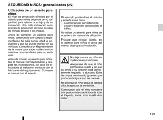 1.29
SEGURIDAD NIÑOS: generalidades (2/2)
Utilización de un asiento para
niños
El nivel de protección ofrecido por el
asiento para niños depende de su ca-
pacidad para retener a su hijo y de su
instalación. Una mala instalación com-
promete la protección del niño en caso
de frenado brusco o de choque.
Antes de comprar un asiento para
niños, compruebe que cumple la regla-
mentación del país donde usted se en-
cuentra y que se puede montar en su
vehículo. Consulte a un Representante
de la marca para saber cuáles son los
asientos recomendados para su vehí-
culo.
Antes de montar un asiento para niños,
lea el manual correspondiente y res-
pete las instrucciones. En caso de di-
ficultades al instalarlo, contacte con el
fabricante del equipamiento. Conserve
el manual con el asiento.
Dé ejemplo poniéndose el cinturón
y enseñe a sus hijos:
– a abrochárselo correctamente;
– a subir y bajar del lado opuesto al
tráfico.
No utilice un asiento para niños de
ocasión o sin manual de utilización.
Procure que ningún objeto, en
el asiento para niños o cerca del
mismo, obstruya su instalación.
No deje nunca un niño sin
vigilancia en el vehículo.
Asegúrese de que el niño
permanece sujeto y de que
su arnés o su cinturón está correc-
tamente regulado y ajustado. Evite
las ropas demasiado gruesas que
producen holgura con las correas.
No deje que el niño saque la cabeza
o los brazos por la ventanilla.
Compruebe que el niño conserva
una postura adecuada durante todo
el trayecto, sobre todo si está dor-
mido.
 