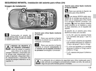 1.35
³ Compruebe el estado del
airbag airbag antes de que se instale
un pasajero a bordo o antes de instalar
un asiento para niños.
SEGURIDAD INFANTIL: instalación del asiento para niños (3/4)
Asiento para niños fijado mediante
el cinturón
¬ Plaza que permite la fijación
mediante el cinturón de un asiento ho-
mologado «Universal»;
− Plaza que permite la fijación
mediante el cinturón únicamente de
un asiento con la espalda mirando a
la carretera homologado «Universal».
La utilización de un sistema de seguridad para niños inadecuado para
este vehículo no protegerá correctamente al bebé o al niño. Se corre el
riego de que sufra heridas graves o mortales.
RIESGO DE MUERTE O
DE GRAVES LESIONES:
antes de instalar un asiento
para niños en la plaza del
pasajero delantero, compruebe que
el airbag esté desactivado (con-
sulte el apartado «Seguridad infan-
til: desactivación y activación del
airbag del pasajero delantero» en el
capítulo 1).
Imagen de instalación Asiento para niños fijado mediante
la fijación ISOFIX
üPlaza que permite la fijación de
un asiento para niños ISOFIX.
±Las plazas ISOFIX están equi-
padas de un anclaje que permite la fi-
jación de un asiento para niños frente
a la carretera ISOFIX universal. Los
anclajes  para las plazas traseras
están situados en el maletero y, para
la plaza delantera, en el respaldo del
asiento.
El tamaño de un asiento para niños
ISOFIX se indica con una letra:
– A, B y B1: para los asientos frente
a la carretera del grupo 1 (de 9 a
18 kg);
– C y D: cucos o asientos de espaldas
a la carretera del grupo 0+ (inferior a
13 kg) o del grupo 1 (de 9 a 18 kg);
– E: cucos de espaldas a la carretera
del grupo 0 (inferior a 10 kg) o del 0+
(inferior a 13 kg);
– F y G: capazos del grupo 0 (inferior a
10 kg).
 