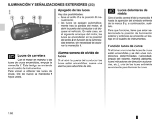 1.66
ILUMINACIÓN Y SEÑALIZACIONES EXTERIORES (2/3)
Apagado de las luces
Hay dos posibilidades:
– lleve el anillo 2 a la posición 0 ma-
nualmente;
– las luces se apagan automática-
mente tras la parada del motor, al
abrir la puerta del conductor o al blo-
quear el vehículo. En este caso, en
el siguiente arranque del motor, las
luces se encenderán en la posición
del anillo 2 en función de la luminosi-
dad exterior, sin necesidad de accio-
nar la manecilla 1.
Alarma sonora de olvido de
luces
Si al abrir la puerta del conductor las
luces están encendidas, suena una
alarma para advertirle de ello.
g Luces delanteras de
niebla
Gire el anillo central 4 de la manecilla 1
hasta la aparición del símbolo enfrente
de la marca 5 y, a continuación, suél-
telo.
Para que funcione, tiene que estar se-
leccionada la posición de iluminación
exterior y entonces se enciende un tes-
tigo en el cuadro de instrumentos.
Función luces de curva
Si al tomar una curva las luces de cruce
están encendidas y se dan unas con-
diciones determinadas (velocidad,
ángulo del volante, marcha adelante,
luces indicadoras de dirección acciona-
das, etc.), una de las luces antiniebla
se enciende para iluminar la curva.
1 2
á Luces de carretera
Con el motor en marcha y las
luces de cruce encendidas, empuje la
manecilla 1. Este testigo se enciende
en el cuadro de instrumentos.
Para volver a obtener las luces de
cruce, tire de nuevo la manecilla 1
hacia usted.
4 5
 