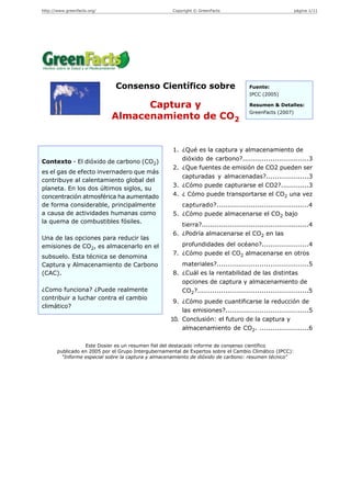 http://www.greenfacts.org/                           Copyright © GreenFacts                               página 1/11




                              Consenso Científico sobre                               Fuente:
                                                                                      IPCC (2005)

                                   Captura y                                          Resumen & Detalles:
                                                                                      GreenFacts (2007)
                             Almacenamiento de CO2


                                                     1. ¿Qué es la captura y almacenamiento de
Contexto - El dióxido de carbono (CO2)                  dióxido de carbono?...............................3
                                                     2. ¿Que fuentes de emisión de CO2 pueden ser
es el gas de efecto invernadero que más
                                                        capturadas y almacenadas?....................3
contribuye al calentamiento global del
                                                     3. ¿Cómo puede capturarse el CO2?.............3
planeta. En los dos últimos siglos, su
concentración atmosférica ha aumentado               4. ¿ Cómo puede transportarse el CO2 una vez
de forma considerable, principalmente                   capturado?...........................................4
a causa de actividades humanas como                  5. ¿Cómo puede almacenarse el CO2 bajo
la quema de combustibles fósiles.
                                                        tierra?..................................................4
                                                     6. ¿Podría almacenarse el CO2 en las
Una de las opciones para reducir las
emisiones de CO2, es almacenarlo en el                  profundidades del océano?......................4
                                                     7. ¿Cómo puede el CO2 almacenarse en otros
subsuelo. Esta técnica se denomina
Captura y Almacenamiento de Carbono                     materiales?...........................................5
(CAC).                                               8. ¿Cuál es la rentabilidad de las distintas
                                                        opciones de captura y almacenamiento de
¿Como funciona? ¿Puede realmente                        CO2?....................................................5
contribuir a luchar contra el cambio
                                                     9. ¿Cómo puede cuantificarse la reducción de
climático?
                                                        las emisiones?.......................................5
                                                    10. Conclusión: el futuro de la captura y
                                                        almacenamiento de CO2. .......................6

                  Este Dosier es un resumen fiel del destacado informe de consenso científico
       publicado en 2005 por el Grupo Intergubernamental de Expertos sobre el Cambio Climático (IPCC):
         "Informe especial sobre la captura y almacenamiento de dióxido de carbono: resumen técnico"
 