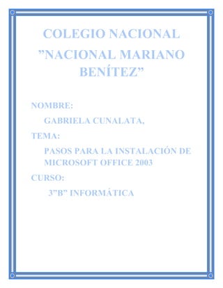 COLEGIO NACIONAL
”NACIONAL MARIANO
BENÍTEZ”
NOMBRE:
GABRIELA CUNALATA,
TEMA:
PASOS PARA LA INSTALACIÓN DE
MICROSOFT OFFICE 2003
CURSO:
3”B” INFORMÁTICA
 