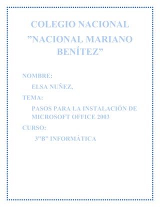 COLEGIO NACIONAL
”NACIONAL MARIANO
BENÍTEZ”
NOMBRE:
ELSA NUÑEZ,
TEMA:
PASOS PARA LA INSTALACIÓN DE
MICROSOFT OFFICE 2003
CURSO:
3”B” INFORMÁTICA
 