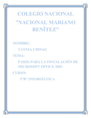 COLEGIO NACIONAL
”NACIONAL MARIANO
BENÍTEZ”
NOMBRE:
TANNIA CHISAG
TEMA:
PASOS PARA LA INSTALACIÓN DE
MICROSOFT OFFICE 2003
CURSO:
3”B” INFORMÁTICA
 