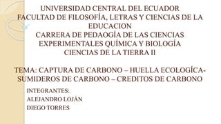 UNIVERSIDAD CENTRAL DEL ECUADOR
FACULTAD DE FILOSOFÍA, LETRAS Y CIENCIAS DE LA
EDUCACION
CARRERA DE PEDAOGÍA DE LAS CIENCIAS
EXPERIMENTALES QUÍMICA Y BIOLOGÍA
CIENCIAS DE LA TIERRA II
TEMA: CAPTURA DE CARBONO – HUELLA ECOLOGÍCA-
SUMIDEROS DE CARBONO – CREDITOS DE CARBONO
INTEGRANTES:
ALEJANDRO LOJÁN
DIEGO TORRES
 