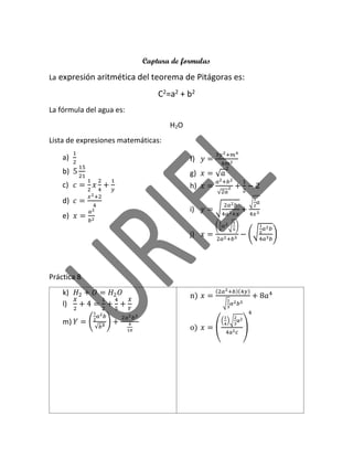 Captura de formulas
La aexpresión aritmética del teorema de Pitágoras es:
C2=a2 + b2
La fórmula del agua es:
H2O
Lista de expresiones matemáticas:
a)
1
2
b) 5
15
21
c) 𝑐 =
1
2
𝑥
2
4
+
1
𝑦
d) 𝑐 =
𝑥2+2
4
e) 𝑥 =
𝑎2
𝑏2
f) 𝑦 =
3𝑦2+𝑚4
4𝑚2
g) 𝑥 = √ 𝑎
2
h) 𝑥 =
𝑎2+𝑏2
√2𝑎
2 +
1
2
− 2
i) 𝑦 = √
2𝑎2 𝑏
4𝑎2+𝑥
+
√
1
2
𝑎
4𝑥3
j) 𝑥 =
(
1
2
𝑎2√
1
5
)
2𝑎2+𝑏5
− (√
1
2
𝑎2 𝑏
4𝑎3 𝑏
)
Práctica 8
k) 𝐻2 + 𝑂 = 𝐻2 𝑂
l)
𝑋
2
+ 4 =
1
2
+
4
5
+
𝑋
𝑌
m) 𝑌 = (
1
2
𝑎2 𝑏
√𝑏4
) +
2𝑎2 𝑏3
4
10
n) 𝑥 =
(2𝑎2+𝑏)(4𝑦)
√
1
3
𝑎2 𝑏5
+ 8𝑎4
o) 𝑥 = (
(
1
4
)√
2
3
a2
4a2c
)
4