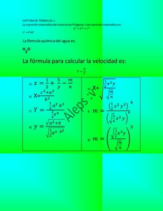 CAPTURA DE FORMULAS: v
La expresiónmatemáticadel teoremade Pitágoras:v de expresiónmatemáticaes:
𝑎2 + 𝑏2 = 𝑐2
c2
= a2
+b2
La fórmula químicadel agua es:
H
2
O
La fórmula para calcular la velocidad es:
𝑉 =
𝐷
𝑇
a) 𝑥 =
1
2
+
5
𝑦
−
𝑚
𝑛
b) X=
𝑐2+𝑎2
𝑏2
c) 𝑌 =
1
2
𝑎2 𝑏3
2
4
𝑥4
d) 𝑦 =
√ 𝑎2+𝑏
√
1
2
𝑎4 𝑏2
e) X=√
1
2
𝑥2 𝑦
√
𝑚
𝑛
f) 𝑚 =
(
1
2
𝑥2 𝑦3)
(√
2
4
𝑥2 𝑦)
4
4
g) 𝑚 = (
√
1
2
𝑥2 𝑦
√
𝑚
𝑛
)
3
 