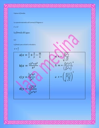 Captura de formulas:
La expresiónmatemáticadelteoremade Pitágoras es:
C2
=a2
+b2
La fórmula del agua:
H2O
La fórmula para calcularla velocidades:
𝑣 =
𝑑
𝑡
a) 𝑥 =
1
2
+
5
𝑦
−
𝑚
𝑛
b) 𝑥 =
𝑐22+𝐴2
𝑏2
c) 𝑦 =
1
2
𝑎2 𝑏3
2
4
𝑥4
d) 𝑦 =
√𝑎2 𝑏3
√
1
2
𝑎4 𝑏2
e) 𝑥 = √
1
2
𝑥2 𝑦
√
𝑚
𝑛
f) 𝑚 =
(
1
2
𝑥2 𝑦3)
(√
2
4
𝑥2 𝑦)
4
4
g) 𝑥 = (√
1
2
𝑥2 𝑦
√
𝑚
𝑛
)
3
 