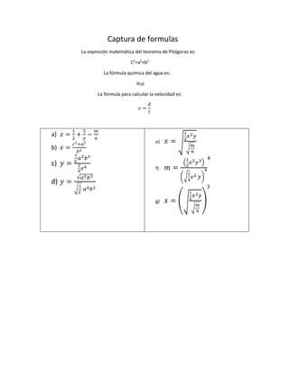 Captura de formulas
La expresión matemática del teorema de Pitágoras es:
C2
=a2
+b2
La fórmula química del agua es:
H2o
La fórmula para calcular la velocidad es:
𝑣 =
𝑑
𝑡
a) 𝑥 =
1
2
+
5
𝑦
−
𝑚
𝑛
b) 𝑥 =
𝑐2+𝑎2
𝑏2
c) 𝑦 =
1
2
𝑎2 𝑏3
2
9
𝑥4
d) 𝑦 =
√𝑎2 𝑏3
√
1
2
𝑎4 𝑏2
e) 𝑥 = √
1
2
𝑥2 𝑦
√
𝑚
𝑛
f) 𝑚 =
(
1
2
𝑥2 𝑦3)
(√
2
4
𝑥2 𝑦)
4
4
g) 𝑥 = (√
1
2
𝑥2 𝑦
√
𝑚
𝑛
)
3
 