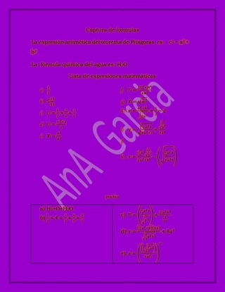 Captura de formulas
La expresión aritmética del teorema de Pitágoras es: c2 = a2 +
b2
La fórmula química del agua es: H2O
Lista de expresiones matemáticas
a)
1
2
b) 5
15
21
c) 𝐶 =
1
2
×
2
4
+
1
𝑌
d) 𝐶 =
×2+2
4
e) 𝑋 =
𝐴2
𝐵2
f) 𝑌 =
3𝑌2+𝑀4
4𝑀2
g) 𝑋 = 𝑎2
h) 𝑥 =
𝑎2+𝑏2
2𝑎2
+
1
2
− 2
i) 𝑦 =
2𝑎2 𝑏
4𝑎3+𝑥
+
1
2
𝑎
4𝑥3
j)
k) 𝑥 =
(
1
2
𝑎2 1
2
)
2𝑎2+𝑏2
−
1
2
𝑎2 𝑏
4𝑎3 𝑏
practica
a) H2+O=H2O
b)
1
2
+ 4 =
1
2
+
4
5
+
𝑋
𝑌
c) 𝑌 =
1
2
𝑎2 𝑏
𝑏4
+
2𝑎2 𝑏3
4
10
d) 𝑥 =
2𝑎2+𝑏 4𝑦
1
3
𝑎2 𝑏5
+ 8𝑎4
e) 𝑥 =
1
4
2
3
𝑎2
4𝑎2 𝑐
4
 