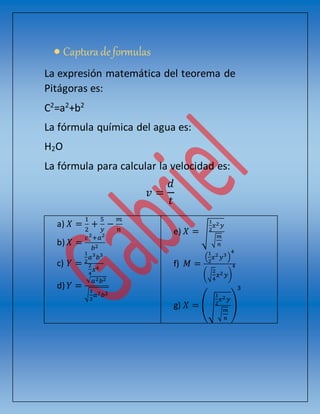  Captura deformulas
La expresión matemática del teorema de
Pitágoras es:
C2
=a2
+b2
La fórmula química del agua es:
H2O
La fórmula para calcular la velocidad es:
𝑣 =
𝑑
𝑡
a) 𝑋 =
1
2
+
5
𝑦
−
𝑚
𝑛
b) 𝑋 =
𝑐2
+𝑎2
𝑏2
c) 𝑌 =
1
2
𝑎3
𝑏3
2
4
𝑥4
d) 𝑌 =
√ 𝑎2 𝑏2
√
1
2
𝑎2 𝑏2
e) 𝑋 = √
1
2
𝑥2 𝑦
√
𝑚
𝑛
f) 𝑀 =
(
1
2
𝑥2
𝑦3)
4
(√
2
4
𝑥2 𝑦)
4
g) 𝑋 = (√
1
2
𝑥2 𝑦
√
𝑚
𝑛
)
3
 
