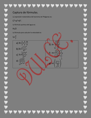 Captura de fórmulas.
La expresión matemática del teorema de Pitágoras es:
C2=a2+b2.
La fórmula química del agua es:
H2O
La fórmula para calcular la velocidad es:
V=
𝑑
𝑡
a) X=
1
2
+
5
𝑦
-
𝑚
𝑛
b) X=
𝑐2+𝑎2
𝑏2
c) Y=
1
2
𝑎2 𝑏3
2
4
𝑥4
d)
√𝑎2 𝑏3
√
1
2
𝑎4 𝑏2
e) X=√
1
2
𝑥2 𝑦
√
𝑚
𝑛
f) m=
(
1
3
𝑥2 𝑦3)
4
(√
2
4
𝑥2 𝑦)
4
g) x=(
1
2
𝑥2 𝑦
√
𝑚
𝑛
)
3
 