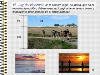 1ª.- Ley del Horizonte es la primera regla, se indica, que en el
recuadro fotográfico deben trazarse, imaginariamente dos líneas y
el horizonte debe situarse en el tercio superior.
1/3
2/3
10
 