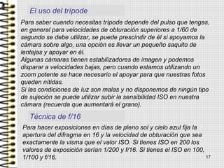 Técnica de f/16
Para saber cuando necesitas trípode depende del pulso que tengas,
en general para velocidades de obturación superiores a 1/60 de
segundo se debe utilizar, se puede prescindir de él si apoyamos la
cámara sobre algo, una opción es llevar un pequeño saquito de
lentejas y apoyar en él.
Algunas cámaras tienen estabilizadores de imagen y podemos
disparar a velocidades bajas, pero cuando estamos utilizando un
zoom potente se hace necesario el apoyar para que nuestras fotos
queden nítidas.
Si las condiciones de luz son malas y no disponemos de ningún tipo
de sujeción se puede utilizar subir la sensibilidad ISO en nuestra
cámara (recuerda que aumentará el grano).
Para hacer exposiciones en días de pleno sol y cielo azul fija la
apertura del difragma en 16 y la velocidad de obturación que sea
exactamente la visma que el valor ISO. Si tienes ISO en 200 los
valores de exposición serían 1/200 y f/16. Si tienes el ISO en 100,
1/100 y f/16.
El uso del trípode
17
 