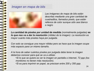 Imagen en mapa de bits
Las imágenes de mapa de bits están
descritas mediante una gran cantidad de
cuadraditos, llamados pixels, que están
rellenos de color aunque sólo sea blanco
o negro
La cantidad de píxeles por unidad de medida (normalmente pulgadas) es
lo que nos va a dar la resolución (nitidez de la imagen). La resolución es
mayor cuanto más píxeles haya por pulgada.
Con esto se consigue una mayor nitidez pero se hace que la imagen ocupe
más espacio para un mismo tamaño.
A la hora de saber cuántos píxeles por pulgada debe tener la imagen
debemos conocer para qué se va a utilizar.
•Si lo que se quiere es ver la imagen en pantalla o Internet, 72 ppp (los
monitores no tienen más resolución).
•Si es para imprimir en papel, se precisan entre 200 y 350 ppp.
24
 