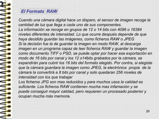 Cuando una cámara digital hace un disparo, el sensor de imagen recoge la
cantidad de luz que llega a cada uno de sus componentes.
La información se recoge en grupos de 12 o 14 bits con 4096 o 16384
niveles diferentes de intensidad. Lo que ocurre después depende de que
haya decidido guardar las imágenes, como ficheros RAW o JPEG
Si la decisión fue la de guardar la imagen en modo RAW, al descarga
imagen en un programa capaz de leer ficheros RAW y guardar la imagen
como documento TIFF o PSD, se puede optar por hacer esa exportación en
modo de 16 bits por canal y los 12 o14bits grabados por la cámara, se
expandirán para cubrir los 16 bits del formato elegido. Por contra, si elegiste
que la cámara guardara la imagen como JPEG, la electrónica propia de la
cámara la convertirá a 8 bits por canal y solo quedaran 256 niveles de
intensidad con los que trabajar
Los ficheros JPG son mas reducidos y para muchos usos la calidad es
suficiente. Los ficheros RAW contienen mucha mas infamación y se
puede conseguir mayor calidad, pero requieren un procesado posterior y
ocupan mucha más memoria.
29
El Formato RAW
 