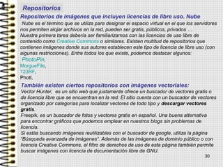 Repositorios de imágenes que incluyen licencias de libre uso. Nube
Nube es el término que se utiliza para designar el espacio virtual en el que los servidores
nos permiten alojar archivos en la red, pueden ser gratis, públicos, privados …
Nuestra primera tarea debería ser familiarizarnos con las licencias de uso libre de
contenido como Creative Commons o similares. Existen multitud de repositorios que
contienen imágenes donde sus autores establecen este tipo de licencia de libre uso (con
algunas restricciones). Entre todos los que existe, podemos destacar algunos:
PhotoPin,
MorgueFile,
123RF,
Photl,
30
También existen ciertos repositorios con imágenes vectoriales:
Vector Hunter, es un sitio web que justamente ofrece un buscador de vectores gratis o
de licencia libre que se encuentran en la red. El sitio cuenta con un buscador de vectores
organizado por categorías para localizar vectores de todo tipo y descargar vectores
gratis.
Freepik, es un buscador de fotos y vectores gratis en español. Una buena alternativa
para encontrar gráficos que podemos emplear en nuestros blogs sin problemas de
licencia.
Si estás buscando imágenes reutilizables con el buscador de google, utiliza la página
“Búsqueda avanzada de imágenes“. Además de las imágenes de dominio público o con
licencia Creative Commons, el filtro de derechos de uso de esta página también permite
buscar imágenes con licencia de documentación libre de GNU.
Repositorios
 