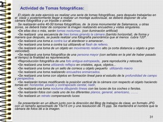El objeto de este ejercicio es realizar una serie de tomas fotográficas, para después trabajarlas en
el clase y posteriormente llegar a realizar un montaje audiovisual, se deberá disponer de una
cámara fotográfica y un trípode o similar.
Se realizarán entre 40-50 tomas fotográficas, de la zona monumental de Salamanca, u otras
zonas, se deberá tratar de componer la imagen realizando encuadres y vistas singulares.
•De ellas dos o más, serán tomas nocturnas. (con iluminación artificial)
•Se realizará una secuencia de tres tomas girando la cámara (barrido horizontal), de forma y
manera que después, se pueda realizar una fotografía panorámica que al menos cubra 120º.
•Se realizará una toma a contra luz al atardecer o amanecer..
•Se realizará una toma a contra luz utilizando el flash de relleno.
•Se realizará una toma de un objeto en movimiento relativo alto (a corta distancia u objeto a gran
velocidad).
•Se realizará una toma fotográfica de una persona mayor (con señales en la piel de haber pasado
el tiempo) la finalidad es rejuvenecerla.
•Reproducción fotográfica de una foto antigua estropeada, para reproducirla y retocarla.
•Se realizará una toma utilizando reflejos en cristales, agua, objetos...
•Se realizará una toma de un sello de correos u objeto pequeño utilizando macro
•Se realizará una toma realizando encuadres enmarcados.
•Se realizará una toma con objetos en formación lineal para el estudio de la profundidad de campo
y perspectiva.
•Se realizarán tomas modificando la posición vertical de la cámara con respecto al objeto haciendo
tomas en: horizontal, picado y contrapicado cenital, nadir,
•Se realizará una toma nocturna dibujando líneas con las luces de los coches o farolas.
•Se realizarán fotos con cada uno de los diferentes planos, general, americano, …….
•Se realizará un retrato compensando luces
Se presentarán en un álbum junto con la dirección del Blog de trabajos de clase, en formato JPG
con un tamaño aproximado de 15x15 cm y una resolución de 75 ppp. Se mantendrá el nombre que la
cámara de fotos dé a la imagen.
31
Actividad de Tomas fotográficas:
 