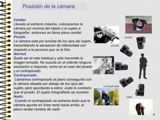 Cenital.
Llevado al extremo máximo, colocaremos la
cámara por encima del objeto o el sujeto a
fotografiar, entonces se llama plano cenital.
Picado.
La cámara esta por encima de los ojos del sujeto,
transmitiendo la sensación de inferioridad con
respecto a la persona que ve la foto.
Normal.
Suele ser el más habitual y sólo transmite la
imagen tomada. No suscita en al vidente ninguna
sensación a mayores, como en el caso del picado
y el contrapicado.
Contrapicado.
Llamamos contrapicado al plano conseguido con
la cámara situada por debajo de los ojos del
sujeto, pero apuntando a estos. Justo lo contrario
que el picado. El sujeto fotografiado se muestra
Nadir.
Cuando el contrapicado se extrema tanto que la
cámara apunta en línea recta hacia arriba, el
plano recibe nombre de nadir.
Posición de la cámara
4
 
