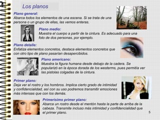 Los planos
Plano general:
Abarca todos los elementos de una escena. Si se trata de una
persona o un grupo de ellas, las vemos enteras.
Plano medio:
Muestra el cuerpo a partir de la cintura. Es adecuado para una
foto de dos personas, por ejemplo.
Plano detalle:
Enfatiza elementos concretos, destaca elementos concretos que
con otro tipo de plano pasarían desapercibidos.
Plano americano:
Muestra la figura humana desde debajo de la cadera. Se
popularizó en la época dorada de los westerms, pues permitía ver
las pistolas colgadas de la cintura.
Primer plano:
Deja ver el rostro y los hombros. Implica cierto grado de intimidad
y confidencialidad, así con su uso podremos transmitir emociones
más intensas que con los demás.
Primerisimo primer plano:
Abarca un rostro desde el mentón hasta la parte de arriba de la
cabeza. Transmite incluso más intimidad y confidencialidad que
el primer plano. 5
 