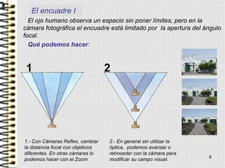 6
El ojo humano observa un espacio sin poner límites, pero en la
cámara fotográfica el encuadre está limitado por la apertura del ángulo
focal.
Qué podemos hacer:
1.- Con Cámaras Reflex, cambiar
la distancia focal con objetivos
diferentes. En otras cámaras lo
podemos hacer con el Zoom
2.- En general sin utilizar la
óptica, podemos avanzar o
retroceder con la cámara para
modificar su campo visual.
1 2
El encuadre I
 