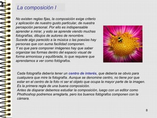 La composición I
No existen reglas fijas, la composición exige criterio
y aplicación de nuestro gusto particular, de nuestra
percepción personal. Por ello es indispensable
aprender a mirar, y esto se aprende viendo muchas
fotografías, dibujos de autores de renombre.
Sucede algo parecido a la música o las poesías hay
personas que con suma facilidad componen.
Y es que para componer imágenes hay que saber
organizar las formas dentro del espacio visual de
forma armoniosa y equilibrada, lo que requiere que
aprendamos a ver como fotógrafos.
Cada fotografía debería tener un centro de interés, que debería se obvio para
cualquiera que mire la fotografía. Aunque se denomine centro, no tiene por que
estar en el centro de la foto ni ser el objeto que ocupa la mayor parte de la imagen.
Es la primera regla de una buena composición.
Antes de disparar debemos estudiar la composición, luego con un editor como
Phothoshop podremos arreglarla, pero los buenos fotógrafos componen con la
cámara.
8
 