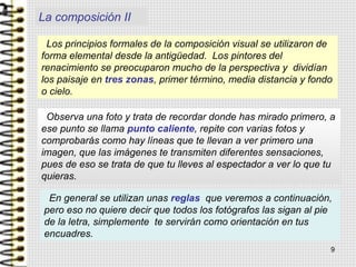 Los principios formales de la composición visual se utilizaron de
forma elemental desde la antigüedad. Los pintores del
renacimiento se preocuparon mucho de la perspectiva y dividían
los paisaje en tres zonas, primer término, media distancia y fondo
o cielo.
Observa una foto y trata de recordar donde has mirado primero, a
ese punto se llama punto caliente, repite con varias fotos y
comprobarás como hay líneas que te llevan a ver primero una
imagen, que las imágenes te transmiten diferentes sensaciones,
pues de eso se trata de que tu lleves al espectador a ver lo que tu
quieras.
En general se utilizan unas reglas que veremos a continuación,
pero eso no quiere decir que todos los fotógrafos las sigan al pie
de la letra, simplemente te servirán como orientación en tus
encuadres.
La composición II
9
 