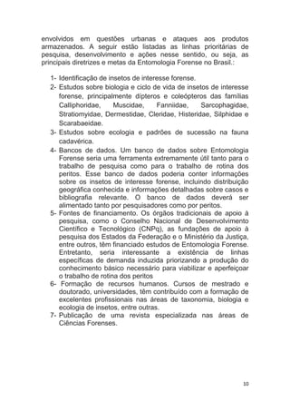 10
envolvidos em questões urbanas e ataques aos produtos
armazenados. A seguir estão listadas as linhas prioritárias de
pesquisa, desenvolvimento e ações nesse sentido, ou seja, as
principais diretrizes e metas da Entomologia Forense no Brasil.:
1- Identificação de insetos de interesse forense.
2- Estudos sobre biologia e ciclo de vida de insetos de interesse
forense, principalmente dípteros e coleópteros das famílias
Calliphoridae, Muscidae, Fanniidae, Sarcophagidae,
Stratiomyidae, Dermestidae, Cleridae, Histeridae, Silphidae e
Scarabaeidae.
3- Estudos sobre ecologia e padrões de sucessão na fauna
cadavérica.
4- Bancos de dados. Um banco de dados sobre Entomologia
Forense seria uma ferramenta extremamente útil tanto para o
trabalho de pesquisa como para o trabalho de rotina dos
peritos. Esse banco de dados poderia conter informações
sobre os insetos de interesse forense, incluindo distribuição
geográfica conhecida e informações detalhadas sobre casos e
bibliografia relevante. O banco de dados deverá ser
alimentado tanto por pesquisadores como por peritos.
5- Fontes de financiamento. Os órgãos tradicionais de apoio à
pesquisa, como o Conselho Nacional de Desenvolvimento
Científico e Tecnológico (CNPq), as fundações de apoio à
pesquisa dos Estados da Federação e o Ministério da Justiça,
entre outros, têm financiado estudos de Entomologia Forense.
Entretanto, seria interessante a existência de linhas
específicas de demanda induzida priorizando a produção do
conhecimento básico necessário para viabilizar e aperfeiçoar
o trabalho de rotina dos peritos
6- Formação de recursos humanos. Cursos de mestrado e
doutorado, universidades, têm contribuído com a formação de
excelentes profissionais nas áreas de taxonomia, biologia e
ecologia de insetos, entre outras.
7- Publicação de uma revista especializada nas áreas de
Ciências Forenses.
 