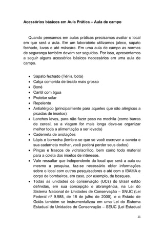 11
Acessórios básicos em Aula Prática – Aula de campo
Quando pensamos em aulas práticas precisamos avaliar o local
em que será a aula. Em um laboratório utilizamos jaleco, sapato
fechado, luvas e até máscara. Em uma aula de campo as normas
de segurança também devem ser seguidas. Por isso, apresentamos
a seguir alguns acessórios básicos necessários em uma aula de
campo.
 Sapato fechado (Tênis, bota)
 Calça comprida de tecido mais grosso
 Boné
 Cantil com água
 Protetor solar
 Repelente
 Antialérgico (principalmente para aqueles que são alérgicos a
picadas de insetos)
 Lanches leves, para não fazer peso na mochila (como barras
de cereal, se a viagem for mais longa deve-se organizar
melhor toda a alimentação a ser levada)
 Caderneta de anotações
 Lápis e borracha (lembre-se que se você escrever a caneta e
sua caderneta molhar, você poderá perder seus dados)
 Pinças e frascos de vidro/acrílico, bem como todo material
para a coleta dos insetos de interesse.
 Vale ressaltar que independente do local que será a aula ou
mesmo a pesquisa, faz-se necessário obter informações
sobre o local com outros pesquisadores e até com o IBAMA e
corpo de bombeiros, em caso, por exemplo, de bosques.
 Todas as unidades de conservação (UCs) do Brasil estão
definidas, em sua concepção e abrangência, na Lei do
Sistema Nacional de Unidades de Conservação – SNUC (Lei
Federal nº 9.985, de 18 de julho de 2000), e o Estado de
Goiás também se instrumentalizou em uma Lei do Sistema
Estadual de Unidades de Conservação – SEUC (Lei Estadual
 