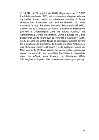 12
nº 14.247, de 29 de julho de 2002). Segundo a Lei nº 5.197
(de 03 de janeiro de 1967), todos os animais são propriedades
da União. Assim, todas as atividades relativas à fauna
silvestre são licenciadas pelo Instituto Brasileiro do Meio
Ambiente e dos Recursos Naturais Renováveis (IBAMA),
através de sua Diretoria de Fauna e Recursos Pesqueiros
(DIFAP) e Coordenação Geral da Fauna (CGFAU) da
Administração Central em Brasília. Como o Estado de Goiás
possui uma Lei de Fauna (Lei de Proteção à Fauna nº 14.241,
de 29 de julho de 2002), todas as atividades também devem
ter a anuência da Secretaria de Estado do Meio Ambiente e
dos Recursos Hídricos (SEMARH) e da Agência Goiana de
Meio Ambiente (AGMA). Assim, se forem realizar pesquisas
como, por exemplo, um Inventário Faunístico é necessário
obter na AGMA, uma Licença de Atividades (Mais
informações você pode obter no site www.semarh.goias.gov.br).
 