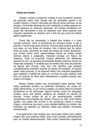 13
Coleta de Insetos
Coletar, montar e preservar insetos é uma excelente maneira
de aprender sobre eles. Quase não há restrições quanto a se
coletar insetos; o mesmo não pode ser dito de outros animais, ou de
plantas. Você pode defrontar-se com restrições à coleta apenas em
certos parques ou reservas nacionais. Os insetos constituem um
grupo tão abundante e que se reproduz com tanta pujança que
ninguém realmente se importa com o fato de que você irá coletar
alguns espécimes.
Como dito na introdução, o habitat dos insetos é o mais
variado possível. Você os encontrará em diversos locais, e não é
preciso ir muito longe para achá-los. Comece pelo próprio quintal de
sua casa, ou nas áreas do campus. Use o tempo que lhe sobra
entre as aulas; aproveite as aulas de campo de outras disciplinas,
que muitas vezes criam oportunidades únicas de coleta; esteja
sempre atento e preparado, trazendo consigo um frasco de
matança. Você irá encontrar insetos diferentes em diferentes
épocas do ano; os períodos de atividade dessas criaturas variam ao
longo das estações. É verdade que os insetos são mais abundantes
na época das chuvas, mas isso não significa que estejam
completamente ausentes durante os meses de estiagem. É preciso
saber onde procurar. E se possível utilize uma máquina fotográfica
para registrar o habitat de cada um, ao final de suas coletas você
terá um arquivo de fotos bem interessante e poderá produzir seu
próprio mini-atlas.
Muitos insetos podem ser encontrados sobre plantas. Eles
estão presentes também no ambiente doméstico, às vezes em
grãos alimentícios, ou em livros e papéis, ou ainda sobre os animais
domésticos ou de estimação. Alguns insetos vivem em situações
ocultas, como sob pedras, pedaços de madeira ou cascas de
árvores. Frutas caídas do pé e em decomposição contêm
verdadeiras comunidades de insetos. Procure no solo, entre folhas
caídas, nas copas das árvores e em pequenos corpos e cursos
d'água. Lembre-se que para a sua coleção didática os insetos não
precisam ser grandes ou vistosos; basta que estejam montados
corretamente.
O equipamento mais simples que você pode utilizar para coletar
insetos são suas próprias mãos, mas muito cuidado, principalmente
com os insetos desconhecidos. Para evitar transtornos sugerimos
 