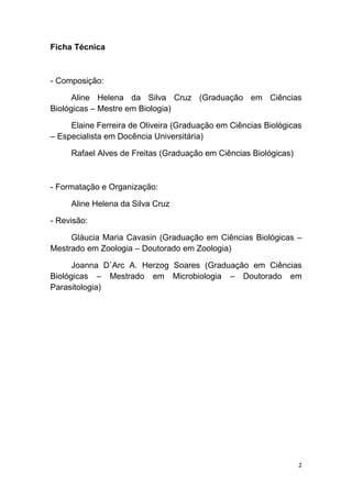 2
Ficha Técnica
- Composição:
Aline Helena da Silva Cruz (Graduação em Ciências
Biológicas – Mestre em Biologia)
Elaine Ferreira de Oliveira (Graduação em Ciências Biológicas
– Especialista em Docência Universitária)
Rafael Alves de Freitas (Graduação em Ciências Biológicas)
- Formatação e Organização:
Aline Helena da Silva Cruz
- Revisão:
Gláucia Maria Cavasin (Graduação em Ciências Biológicas –
Mestrado em Zoologia – Doutorado em Zoologia)
Joanna D`Arc A. Herzog Soares (Graduação em Ciências
Biológicas – Mestrado em Microbiologia – Doutorado em
Parasitologia)
 