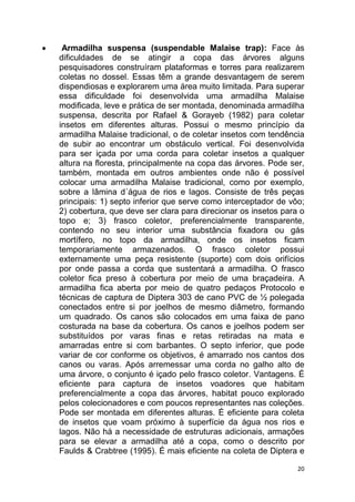 20
 Armadilha suspensa (suspendable Malaise trap): Face às
dificuldades de se atingir a copa das árvores alguns
pesquisadores construíram plataformas e torres para realizarem
coletas no dossel. Essas têm a grande desvantagem de serem
dispendiosas e explorarem uma área muito limitada. Para superar
essa dificuldade foi desenvolvida uma armadilha Malaise
modificada, leve e prática de ser montada, denominada armadilha
suspensa, descrita por Rafael & Gorayeb (1982) para coletar
insetos em diferentes alturas. Possui o mesmo princípio da
armadilha Malaise tradicional, o de coletar insetos com tendência
de subir ao encontrar um obstáculo vertical. Foi desenvolvida
para ser içada por uma corda para coletar insetos a qualquer
altura na floresta, principalmente na copa das árvores. Pode ser,
também, montada em outros ambientes onde não é possível
colocar uma armadilha Malaise tradicional, como por exemplo,
sobre a lâmina d´água de rios e lagos. Consiste de três peças
principais: 1) septo inferior que serve como interceptador de vôo;
2) cobertura, que deve ser clara para direcionar os insetos para o
topo e; 3) frasco coletor, preferencialmente transparente,
contendo no seu interior uma substância fixadora ou gás
mortífero, no topo da armadilha, onde os insetos ficam
temporariamente armazenados. O frasco coletor possui
externamente uma peça resistente (suporte) com dois orifícios
por onde passa a corda que sustentará a armadilha. O frasco
coletor fica preso à cobertura por meio de uma braçadeira. A
armadilha fica aberta por meio de quatro pedaços Protocolo e
técnicas de captura de Diptera 303 de cano PVC de ½ polegada
conectados entre si por joelhos de mesmo diâmetro, formando
um quadrado. Os canos são colocados em uma faixa de pano
costurada na base da cobertura. Os canos e joelhos podem ser
substituídos por varas finas e retas retiradas na mata e
amarradas entre si com barbantes. O septo inferior, que pode
variar de cor conforme os objetivos, é amarrado nos cantos dos
canos ou varas. Após arremessar uma corda no galho alto de
uma árvore, o conjunto é içado pelo frasco coletor. Vantagens. É
eficiente para captura de insetos voadores que habitam
preferencialmente a copa das árvores, habitat pouco explorado
pelos colecionadores e com poucos representantes nas coleções.
Pode ser montada em diferentes alturas. É eficiente para coleta
de insetos que voam próximo à superfície da água nos rios e
lagos. Não há a necessidade de estruturas adicionais, armações
para se elevar a armadilha até a copa, como o descrito por
Faulds & Crabtree (1995). É mais eficiente na coleta de Diptera e
 