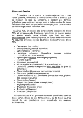 24
Matança de Insetos
É desejável que os insetos capturados sejam mortos o mais
rápido possível, diminuindo o sofrimento do animal e evitando que
se debatam na rede ou armadilha, e acabem por danificar
apêndices como antenas, pernas, asas e outras partes do corpo.
Existem muitas técnicas que podem ser empregadas para se matar
os insetos capturados. Podemos citar:
- ÁLCOOL 70%. Os insetos são simplesmente colocados no álcool
70%, aí permanecendo. Entretanto, nem todos os insetos podem
ser mortos através desse método, que deve ser usado
exclusivamente para insetos pequenos, de corpo mole ou delicado.
As seguintes ordens de insetos devem ser mortas através de álcool
70%:
 Dermaptera (tesourinhas)
 Embioptera (oligoneuros ou néticos)
 Ephemeroptera (efêmeras)
 Hemiptera, subordem Homoptera (apenas pulgões,
cochonilhas e moscas brancas)
 Hymenoptera (apenas as formigas pequenas)
 Isoptera (cupins)
 Mecoptera (panorpatos)
 Microcoryphia (Archaeognatha) (traças saltadeiras)
 Orthoptera (apenas os espécimes bem pequenos de grilos ou
gafanhotos)
 Phasmatodea (bichos-pau, exemplares menores)
 Plecoptera (perlários ou perlópteros)
 Ordem Psocoptera ou Corrodentia: piolhos-dos-livros, piolhos-
das-cascas-de-árvores
 Siphonaptera (pulgas)
 Strepsiptera (estrepsípteros ou ripípteros)
 Thysanoptera (tripes)
 Thysanura (traças dos livros)
 Trichoptera (friganidos)
 Zoraptera (zorápteros)
O álcool 70% ou 70°GL pode ser facilmente preparado a partir do
álcool 96°GL (álcool de uso farmacêutico), ou do álcool 92,8°GL
(álcool de uso doméstico) água encontrado em qualquer
supermercado.
 