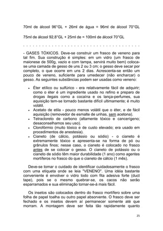 25
70ml de álcool 96°GL + 26ml de água = 96ml de álcool 70°GL
75ml de álcool 92,8°GL + 25ml de = 100ml de álcool 70°GL
. . . . . . . . . . . . . . . . . . . . . . . . . . . . . . . . . . . . .
- GASES TÓXICOS. Deve-se construir um frasco de veneno para
tal fim. Sua construção é simples: em um vidro (um frasco de
maionese de 500g, vazio e com tampa, servirá muito bem) coloca-
se uma camada de gesso de uns 2 ou 3 cm; o gesso deve secar por
completo, o que ocorre em uns 2 dias. Acrescenta-se então um
pouco de veneno, suficiente para umedecer (não encharcar) o
gesso. As seguintes substâncias podem ser usadas como veneno:
 Éter etílico ou sulfúrico - era relativamente fácil de adquirir;
como o éter é um ingrediente usado no refino e preparo de
drogas ilegais como a cocaína e os lança-perfumes, sua
aquisição tem-se tornado bastante difícil ultimamente; é muito
volátil.
 Acetato de etila - pouco menos volátil que o éter, e de fácil
aquisição (removedor de esmalte de unhas, sem acetona).
 Tetracloreto de carbono (altamente tóxico e cancerígeno;
desaconselhamos seu uso).
 Clorofórmio (muito tóxico e de custo elevado; era usado em
procedimentos de anestesia).
 Cianeto (de cálcio, potássio ou sódio) - o cianeto é
extremamente tóxico e apresenta-se na forma de pó ou
grânulos finos; nesse caso, o cianeto é colocado no frasco
antes de se colocar o gesso. O cianeto de potássio ou o
cianeto de sódio têm maior durabilidade (1 ano) como agentes
mortíferos no frasco do que o cianeto de cálcio (1 mês).
Deve-se tomar o cuidado de identificar cuidadosamente o frasco
com uma etiqueta onde se leia "VENENO". Uma idéia bastante
conveniente é envolver o vidro todo com fita adesiva forte (duct
tape), pois se o mesmo quebrar-se, os cacos não serão
esparramados e sua eliminação tornar-se-á mais fácil.
Os insetos são colocados dentro do frasco mortífero sobre uma
folha de papel toalha ou outro papel absorvente. O frasco deve ser
fechado e os insetos devem aí permanecer somente até que
morram. A montagem deve ser feita tão rapidamente quanto
 