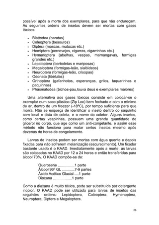 26
possível após a morte dos exemplares, para que não endureçam.
As seguintes ordens de insetos devem ser mortas com gases
tóxicos:
 Blattodea (baratas)
 Coleoptera (besouros)
 Diptera (moscas, mutucas etc.)
 Hemiptera (percevejos, cigarras, cigarrinhas etc.)
 Hymenoptera (abelhas, vespas, mamangavas, formigas
grandes etc.)
 Lepidoptera (borboletas e mariposas)
 Megaloptera (formigas-leão, sialóideos)
 Neuroptera (formigas-leão, crisopas)
 Odonata (libélulas)
 Orthoptera (gafanhotos, esperanças, grilos, taquarinhas e
paquinhas)
 Phasmatodea (bichos-pau,louva deus e exemplares maiores)
Uma alternativa aos gases tóxicos consiste em colocar-se o
exemplar num saco plástico (Zip Loc) bem fechado e com o mínimo
de ar, dentro de um freezer (-18ºC), por tempo suficiente para que
morra. Não se esqueça de identificar o inseto dentro do saquinho
com local e data de coleta, e o nome do coletor. Alguns insetos,
como certas vespinhas, possuem uma grande quantidade de
glicerol no corpo, que age como um anti-congelante, e assim esse
método não funciona para matar certos insetos mesmo após
dezenas de horas de congelamento.
Larvas de insetos podem ser mortas com água quente e depois
fixadas para não sofrerem melanização (escurecimento). Um fixador
bastante usado é o KAAD. Imediatamente após a morte, as larvas
são colocadas no KAAD por 12 a 24 horas e então transferidas para
álcool 70%. O KAAD compõe-se de:
Querosene ................1 parte
Álcool 96º GL ............7-9 partes
Ácido Acético Glacial ....1 parte
Dioxana ..................1 parte
Como a dioxana é muito tóxica, pode ser substituída por detergente
incolor. O KAAD pode ser utilizado para larvas de insetos das
seguintes ordens: Lepidoptera, Coleoptera, Hymenoptera,
Neuroptera, Diptera e Megaloptera.
 