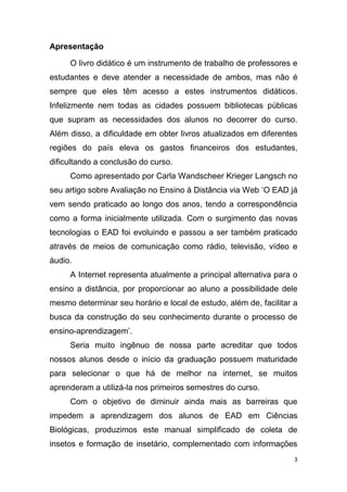 3
Apresentação
O livro didático é um instrumento de trabalho de professores e
estudantes e deve atender a necessidade de ambos, mas não é
sempre que eles têm acesso a estes instrumentos didáticos.
Infelizmente nem todas as cidades possuem bibliotecas públicas
que supram as necessidades dos alunos no decorrer do curso.
Além disso, a dificuldade em obter livros atualizados em diferentes
regiões do país eleva os gastos financeiros dos estudantes,
dificultando a conclusão do curso.
Como apresentado por Carla Wandscheer Krieger Langsch no
seu artigo sobre Avaliação no Ensino à Distância via Web „O EAD já
vem sendo praticado ao longo dos anos, tendo a correspondência
como a forma inicialmente utilizada. Com o surgimento das novas
tecnologias o EAD foi evoluindo e passou a ser também praticado
através de meios de comunicação como rádio, televisão, vídeo e
áudio.
A Internet representa atualmente a principal alternativa para o
ensino a distância, por proporcionar ao aluno a possibilidade dele
mesmo determinar seu horário e local de estudo, além de, facilitar a
busca da construção do seu conhecimento durante o processo de
ensino-aprendizagem‟.
Seria muito ingênuo de nossa parte acreditar que todos
nossos alunos desde o início da graduação possuem maturidade
para selecionar o que há de melhor na internet, se muitos
aprenderam a utilizá-la nos primeiros semestres do curso.
Com o objetivo de diminuir ainda mais as barreiras que
impedem a aprendizagem dos alunos de EAD em Ciências
Biológicas, produzimos este manual simplificado de coleta de
insetos e formação de insetário, complementado com informações
 