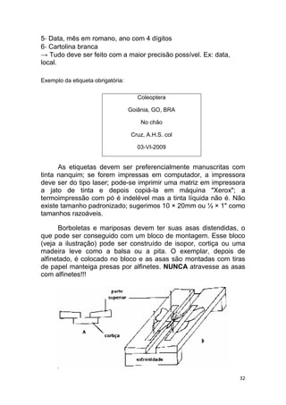 32
5‐ Data, mês em romano, ano com 4 dígitos
6‐ Cartolina branca
→ Tudo deve ser feito com a maior precisão possível. Ex: data,
local.
Exemplo da etiqueta obrigatória:
Coleoptera
Goiânia, GO, BRA
No chão
Cruz, A.H.S. col
03-VI-2009
As etiquetas devem ser preferencialmente manuscritas com
tinta nanquim; se forem impressas em computador, a impressora
deve ser do tipo laser; pode-se imprimir uma matriz em impressora
a jato de tinta e depois copiá-la em máquina "Xerox"; a
termoimpressão com pó é indelével mas a tinta líquida não é. Não
existe tamanho padronizado; sugerimos 10 × 20mm ou ½ × 1" como
tamanhos razoáveis.
Borboletas e mariposas devem ter suas asas distendidas, o
que pode ser conseguido com um bloco de montagem. Esse bloco
(veja a ilustração) pode ser construído de isopor, cortiça ou uma
madeira leve como a balsa ou a pita. O exemplar, depois de
alfinetado, é colocado no bloco e as asas são montadas com tiras
de papel manteiga presas por alfinetes. NUNCA atravesse as asas
com alfinetes!!!
 