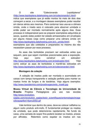 35
O site “Colecionando Lepidópteros”
(http://www.lepidoptera.datahosting.com.br/colecionando1.html)
indica que exemplares que já estão mortos há mais de dois dias
começam a secar, e a montagem desses exemplares poder resultar
em danos sérios aos mesmos. Para contornar isso usa-se a câmara
úmida, onde o inseto seco é colocado para absorver umidade e
então poder ser montado normalmente após alguns dias. Esse
processo é indispensável para se preparar exemplares adquiridos já
secos, quando estes podem ter estado armazenados em envelopes
por alguns meses (veja como preparar uma câmara úmida em
http://www.lepidoptera.datahosting.com.br/c_umida.html). Os
exemplares que são coletados e preparados no mesmo dia não
necessitam passar por esse processo.
As asas das borboletas precisam ser esticadas antes que
sequem, para que sejam mantidas posicionadas para a exposição.
Veja aqui como construir um esticador:
http://www.lepidoptera.datahosting.com.br/esticador.html. Veja
como esticar as asas de borboletas e mantê-las esticadas em
http://www.lepidoptera.datahosting.com.br/colecionando1.html.
Montagem da coleção
A coleção de insetos pode ser montada e acomodada em
caixas com tampa transparente e vedação perfeita para manter os
insetos livres de fungos e de bactérias. Veja alguns exemplos:
http://www.tassidermia.com/prodimages/ento_insetti.jpg
Museu Virtual de Ciência e Tecnologia da Universidade de
Brasília Projetos Pedagógicos pra uso nas escolas
http://www.revolution-
saglac.com/revolution_saglac/loisir_scientifiques/entomologie/image
s/boxpapillon14janv2002.gif
Vale lembrar que dentro da caixa, deve-se colocar naftalina ou
algum outro produto anti-mofo. É fundamental proteger os insetos
da umidade, que pode deteriorá-los rapidamente. No fundo da
caixa, uma camada de isopor fino poderá receber os insetos, presos
por alfinetes. Relembre como espetar os insetos em nas
 