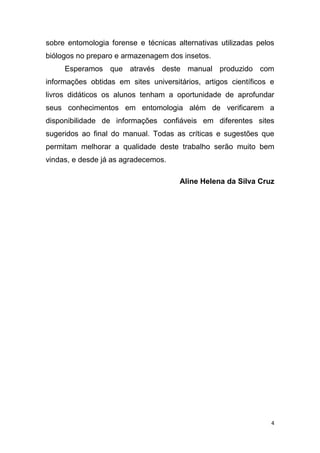 4
sobre entomologia forense e técnicas alternativas utilizadas pelos
biólogos no preparo e armazenagem dos insetos.
Esperamos que através deste manual produzido com
informações obtidas em sites universitários, artigos científicos e
livros didáticos os alunos tenham a oportunidade de aprofundar
seus conhecimentos em entomologia além de verificarem a
disponibilidade de informações confiáveis em diferentes sites
sugeridos ao final do manual. Todas as críticas e sugestões que
permitam melhorar a qualidade deste trabalho serão muito bem
vindas, e desde já as agradecemos.
Aline Helena da Silva Cruz
 