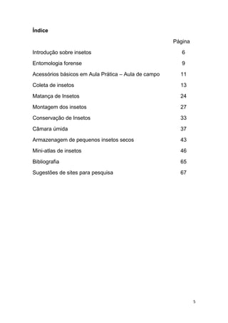 5
Índice
Página
Introdução sobre insetos 6
Entomologia forense 9
Acessórios básicos em Aula Prática – Aula de campo 11
Coleta de insetos 13
Matança de Insetos 24
Montagem dos insetos 27
Conservação de Insetos 33
Câmara úmida 37
Armazenagem de pequenos insetos secos 43
Mini-atlas de insetos 46
Bibliografia 65
Sugestões de sites para pesquisa 67
 