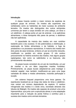 6
Introdução
A classe Insecta contém o maior número de espécies de
qualquer grupo de animais. Os insetos são superiores aos
vertebrados como os habitantes de maior sucesso do ambiente
terrestre. Os insetos são distinguidos dos outros artrópodes
unirremes por terem o corpo dividido em uma cabeça, um tórax e
um abdômen. A cabeça porta um par de antenas e os apêndices
alimentares; o tórax transporta três pares de pernas; o abdômen
não tem apêndices.
A capacidade da maioria dos insetos em voar contribui
bastante para o seu sucesso. O vôo potencializou a distribuição, a
exploração de fontes alimentares e de habitats, a fuga de
predadores e os processos reprodutivos. A maioria dos insetos tem
dois pares de asas toráxicas, embora um par se encontre reduzido,
modificado ou perdido em vários grupos. O vôo evoluiu
precocemente na história evolutiva dos insetos, mas alguns grupos
(apterigotos), tais como os calêmbolos e os tisanuros, são
primitivamente não-alados.
As peças bucais consistem de um par de mandíbulas, um par
de maxilas e de um lábio (segundas maxilas fundidas).
Primitivamente, as peças bucais adaptaram-se para mastigar o
material vegetal, mas também modificaram–se para uma larga
variedade de dietas e modos alimentares, incluindo perfuração e
sucção.
Um sistema traqueal proporciona uma troca gasosa. Os
espiráculos localizam-se ao longo dos lados do tórax e abdômen,
mas variam em número dependendo da espécie. O resíduo
nitrogenado dos insetos é o ácido úrico, excretado atreavés dos
túbulos de Malpighi. Os insetos são capazes de produzir uma urina
hiperosmótica, que junto com a epicutícula cérrea, é uma adaptação
importante para a redução da perda hídrica e contribui para o
sucesso dos insetos como animais terrestres.
 